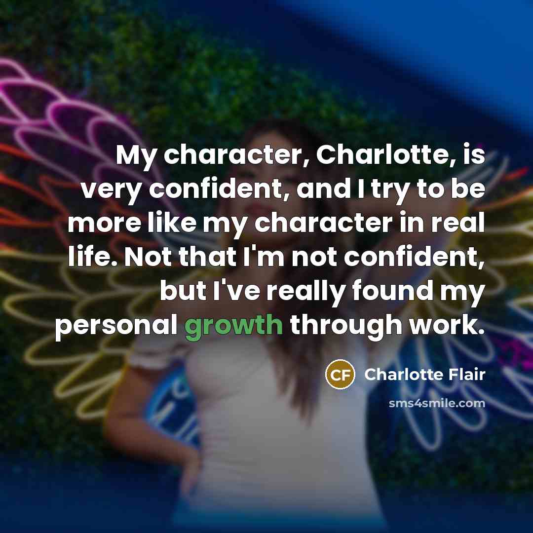 “My character, Charlotte, is very confident, and I try to be more like my character in real life. Not that I'm not confident, but I've really found my personal growth through work.” quote by Charlotte Flair