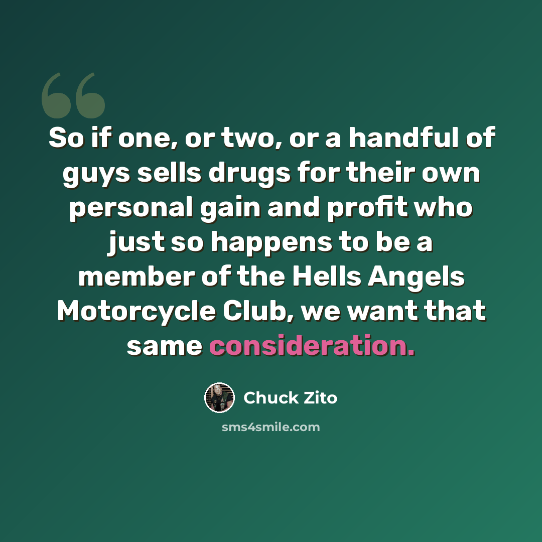 “So if one, or two, or a handful of guys sells drugs for their own personal gain and profit who just so happens to be a member of the Hells Angels Motorcycle Club, we want that same consideration.” quote by Chuck Zito