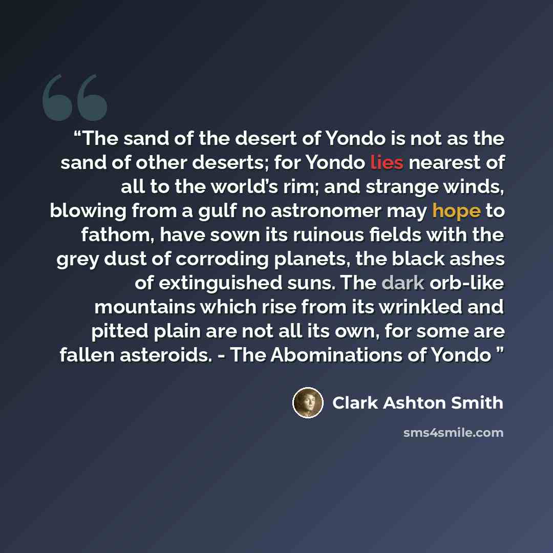 “The sand of the desert of Yondo is not as the sand of other deserts; for Yondo lies nearest of all to the world’s rim; and strange winds, blowing from a gulf no astronomer may hope to fathom, have sown its ruinous fields with the grey dust of corroding planets, the black ashes of extinguished…” quote by Clark Ashton Smith