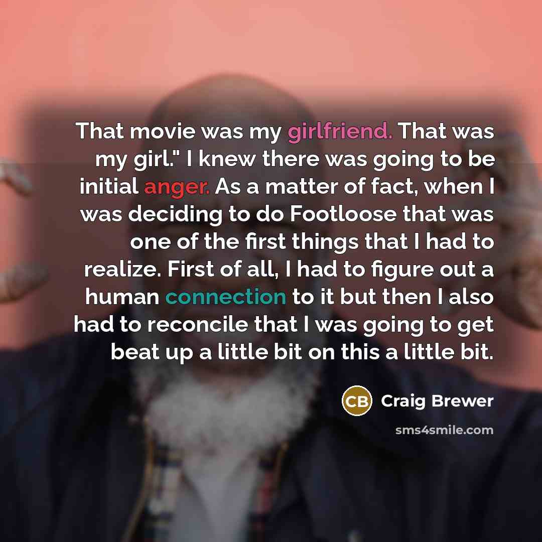 “That movie was my girlfriend. That was my girl." I knew there was going to be initial anger. As a matter of fact, when I was deciding to do Footloose that was one of the first things that I had to realize. First of all, I had to figure out a human connection to it but then I also had to reconcile…” quote by Craig Brewer