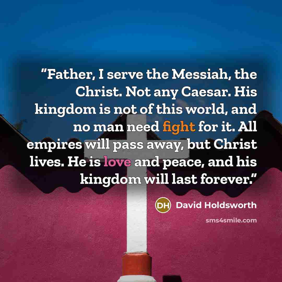 “Father, I serve the Messiah, the Christ. Not any Caesar. His kingdom is not of this world, and no man need fight for it. All empires will pass away, but Christ lives. He is love and peace, and his kingdom will last forever.” quote by David Holdsworth