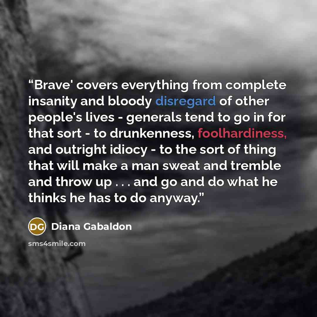 “Brave' covers everything from complete insanity and bloody disregard of other people's lives - generals tend to go in for that sort - to drunkenness, foolhardiness, and outright idiocy - to the sort of thing that will make a man sweat and tremble and throw up . . . and go and do what he thinks he…” quote by Diana Gabaldon