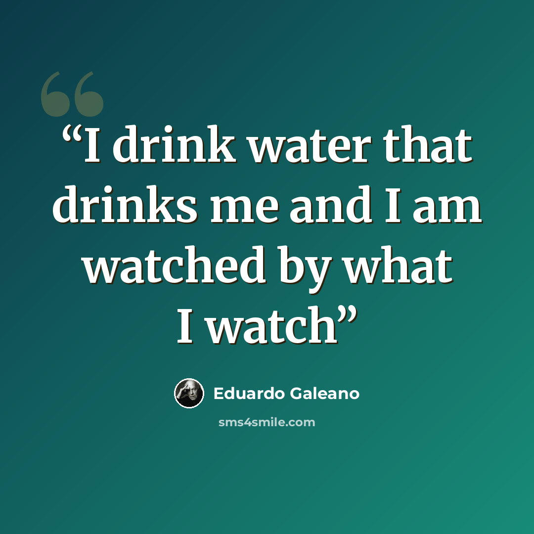 “I drink water that drinks me and I am watched by what I watch” quote by Eduardo Galeano