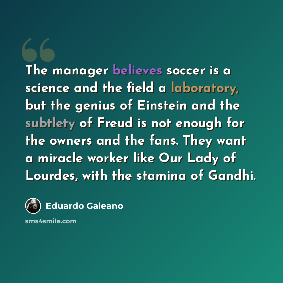 “The manager believes soccer is a science and the field a laboratory, but the genius of Einstein and the subtlety of Freud is not enough for the owners and the fans. They want a miracle worker like Our Lady of Lourdes, with the stamina of Gandhi.” quote by Eduardo Galeano