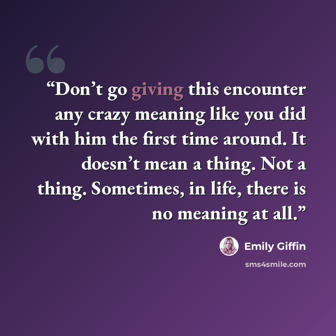“Don’t go giving this encounter any crazy meaning like you did with him the first time around. It doesn’t mean a thing. Not a thing. Sometimes, in life, there is no meaning at all.” quote by Emily Giffin