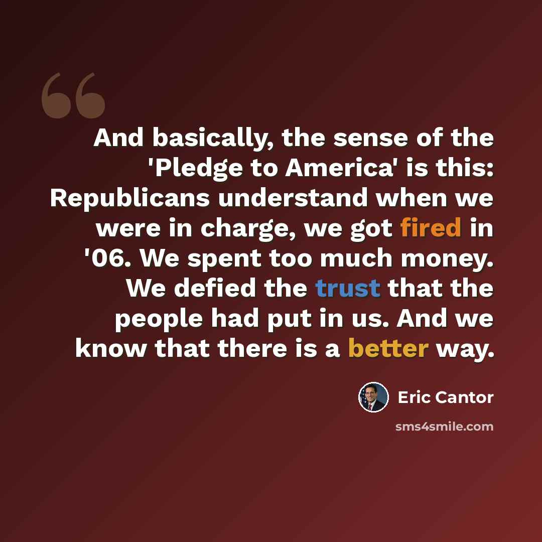 “And basically, the sense of the 'Pledge to America' is this: Republicans understand when we were in charge, we got fired in '06. We spent too much money. We defied the trust that the people had put in us. And we know that there is a better way.” quote by Eric Cantor