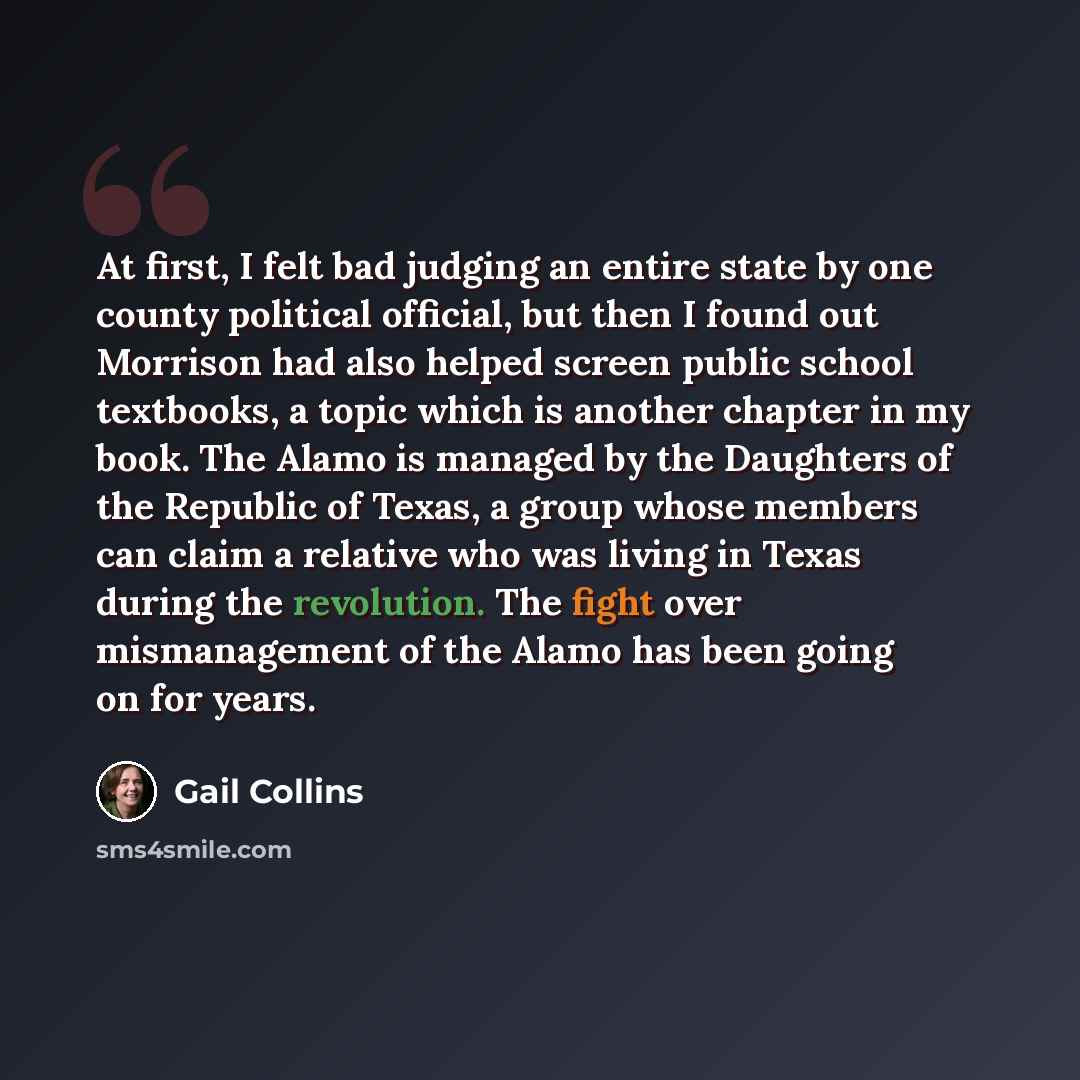 “At first, I felt bad judging an entire state by one county political official, but then I found out Morrison had also helped screen public school textbooks, a topic which is another chapter in my book. The Alamo is managed by the Daughters of the Republic of Texas, a group whose members can claim…” quote by Gail Collins