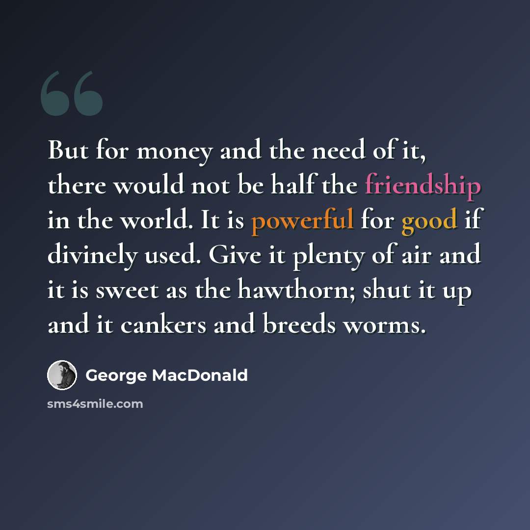 “But for money and the need of it, there would not be half the friendship in the world. It is powerful for good if divinely used. Give it plenty of air and it is sweet as the hawthorn; shut it up and it cankers and breeds worms.” quote by George MacDonald