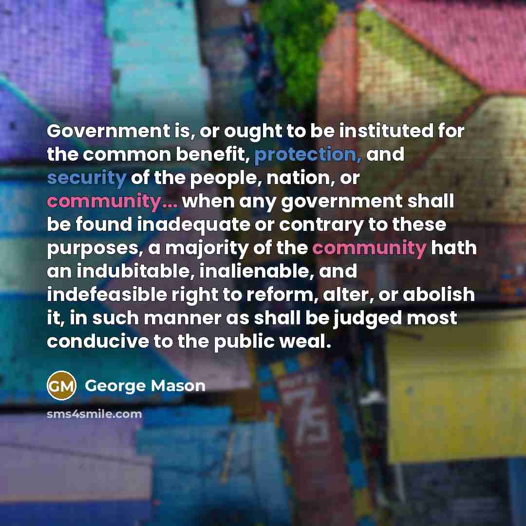 “Government is, or ought to be instituted for the common benefit, protection, and security of the people, nation, or community... when any government shall be found inadequate or contrary to these purposes, a majority of the community hath an indubitable, inalienable, and indefeasible right to…” quote by George Mason