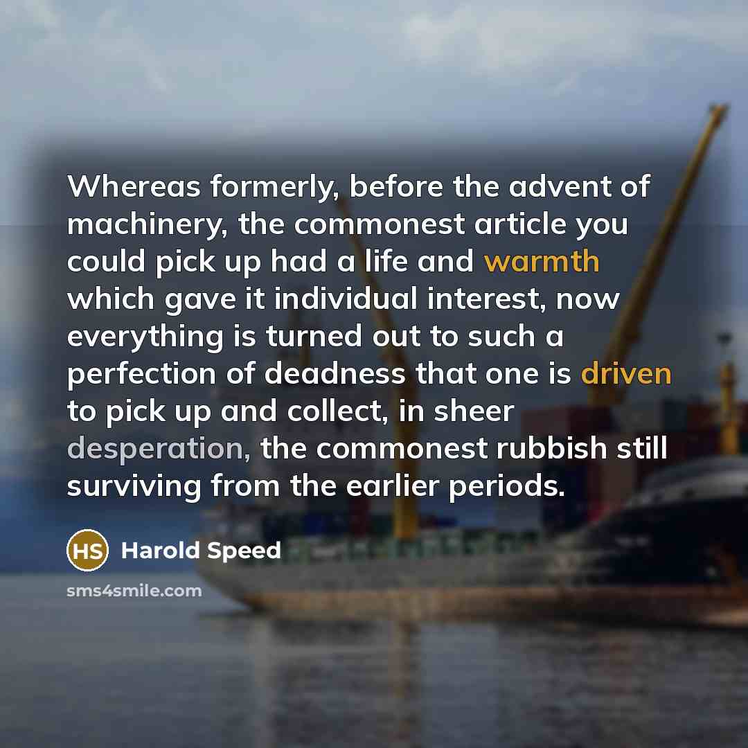 “Whereas formerly, before the advent of machinery, the commonest article you could pick up had a life and warmth which gave it individual interest, now everything is turned out to such a perfection of deadness that one is driven to pick up and collect, in sheer desperation, the commonest rubbish…” quote by Harold Speed