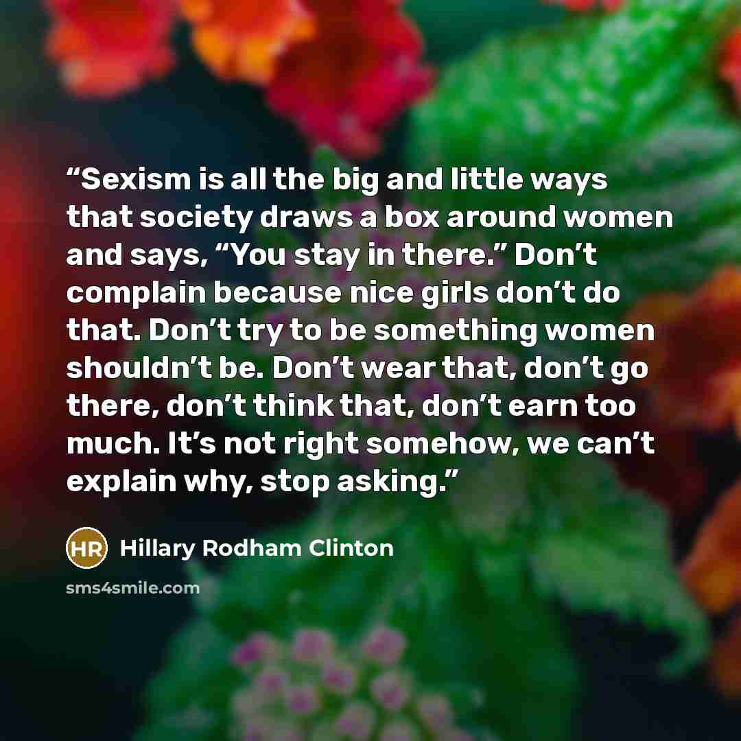 “Sexism is all the big and little ways that society draws a box around women and says, “You stay in there.” Don’t complain because nice girls don’t do that. Don’t try to be something women shouldn’t be. Don’t wear that, don’t go there, don’t think that, don’t earn too much. It’s not right somehow…” quote by Hillary Rodham Clinton