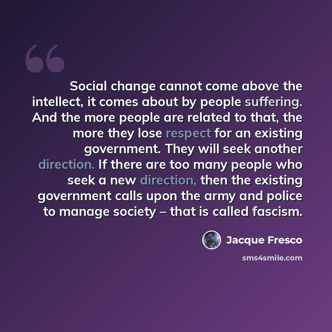 “Social change cannot come above the intellect, it comes about by people suffering. And the more people are related to that, the more they lose respect for an existing government. They will seek another direction. If there are too many people who seek a new direction, then the existing government…” quote by Jacque Fresco