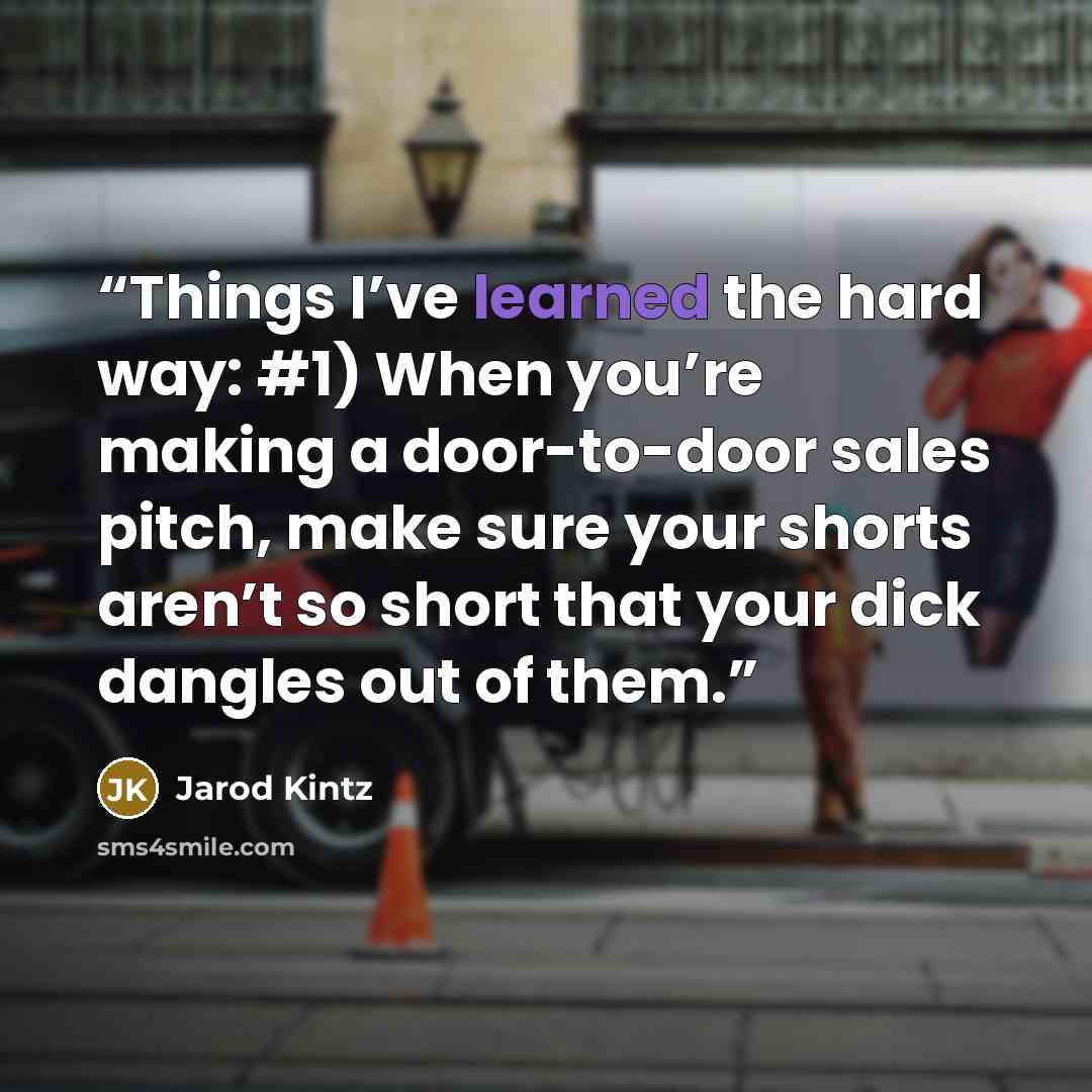“Things I’ve learned the hard way: #1) When you’re making a door-to-door sales pitch, make sure your shorts aren’t so short that your dick dangles out of them.” quote by Jarod Kintz