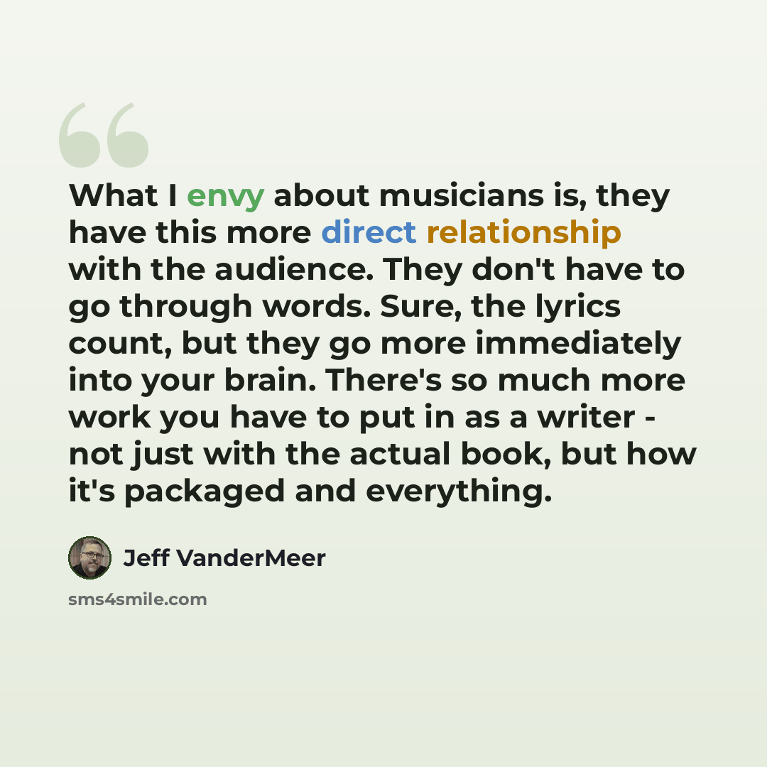 “What I envy about musicians is, they have this more direct relationship with the audience. They don't have to go through words. Sure, the lyrics count, but they go more immediately into your brain. There's so much more work you have to put in as a writer - not just with the actual book, but how…” quote by Jeff VanderMeer