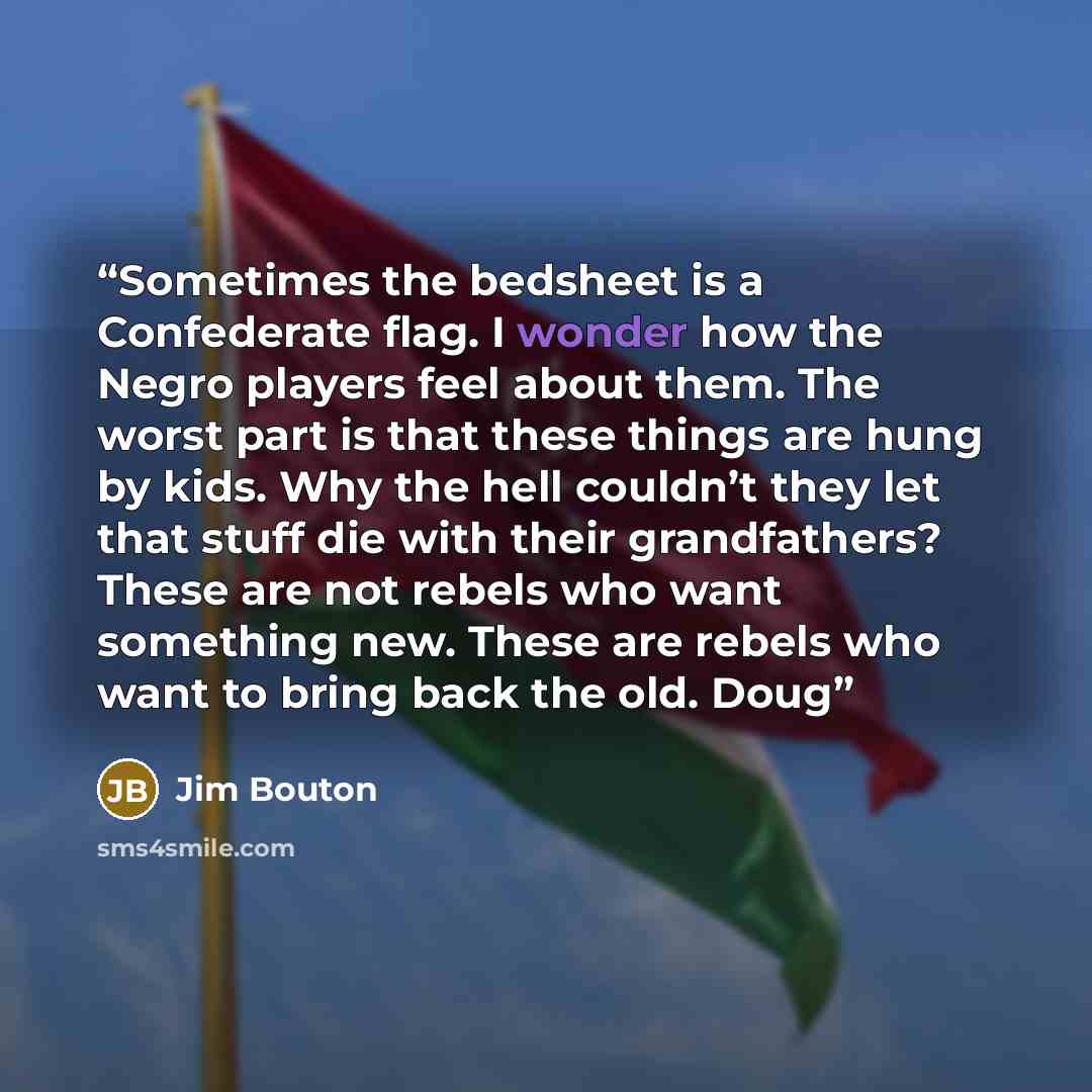 “Sometimes the bedsheet is a Confederate flag. I wonder how the Negro players feel about them. The worst part is that these things are hung by kids. Why the hell couldn’t they let that stuff die with their grandfathers? These are not rebels who want something new. These are rebels who want to bring…” quote by Jim Bouton