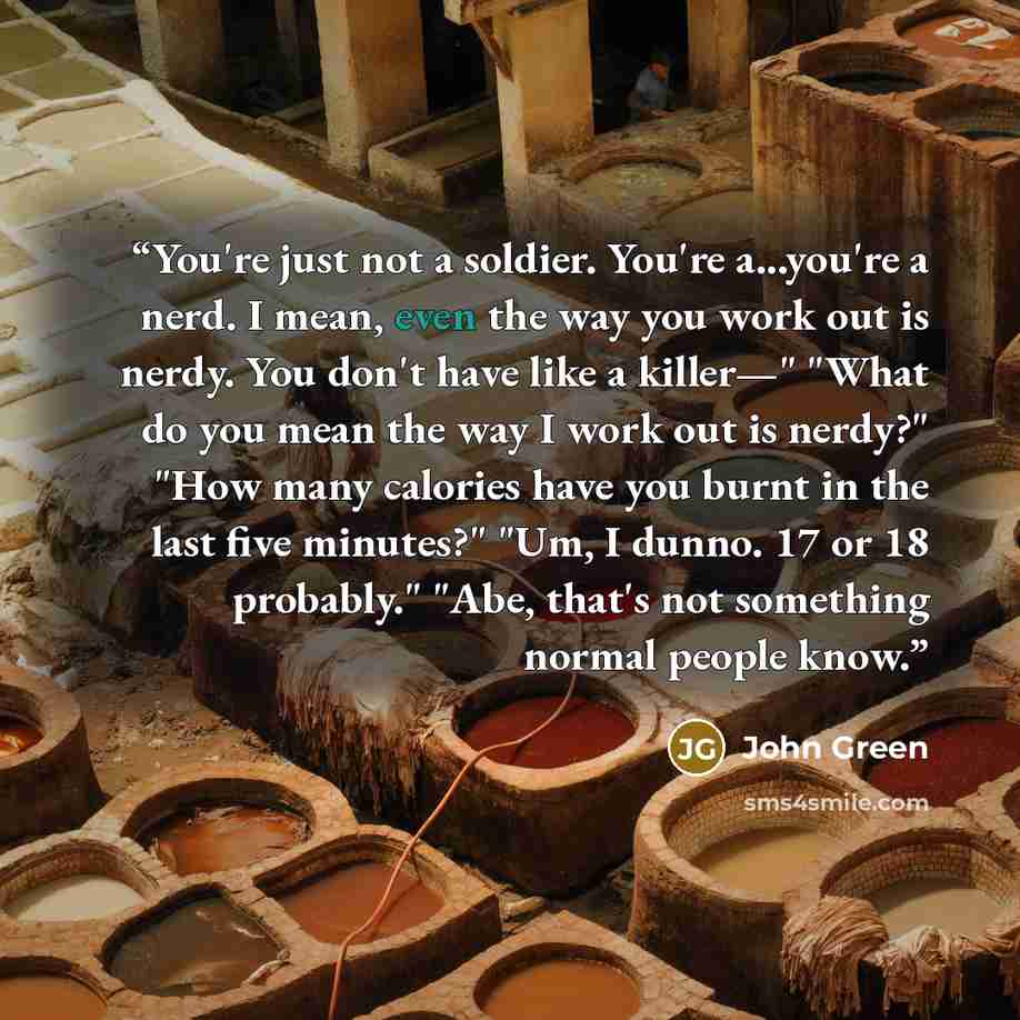 “You're just not a soldier. You're a...you're a nerd. I mean, even the way you work out is nerdy. You don't have like a killer—" "What do you mean the way I work out is nerdy?" "How many calories have you burnt in the last five minutes?" "Um, I dunno. 17 or 18 probably." "Abe, that's not something…” quote by John Green