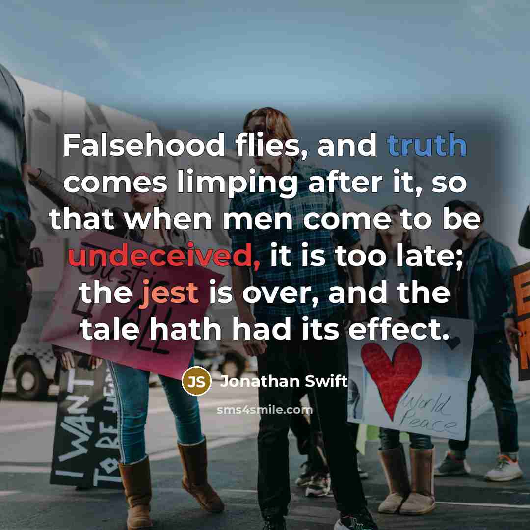 “Falsehood flies, and truth comes limping after it, so that when men come to be undeceived, it is too late; the jest is over, and the tale hath had its effect.” quote by Jonathan Swift