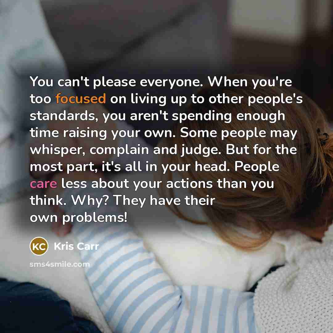 “You can't please everyone. When you're too focused on living up to other people's standards, you aren't spending enough time raising your own. Some people may whisper, complain and judge. But for the most part, it's all in your head. People care less about your actions than you think. Why? They…” quote by Kris Carr