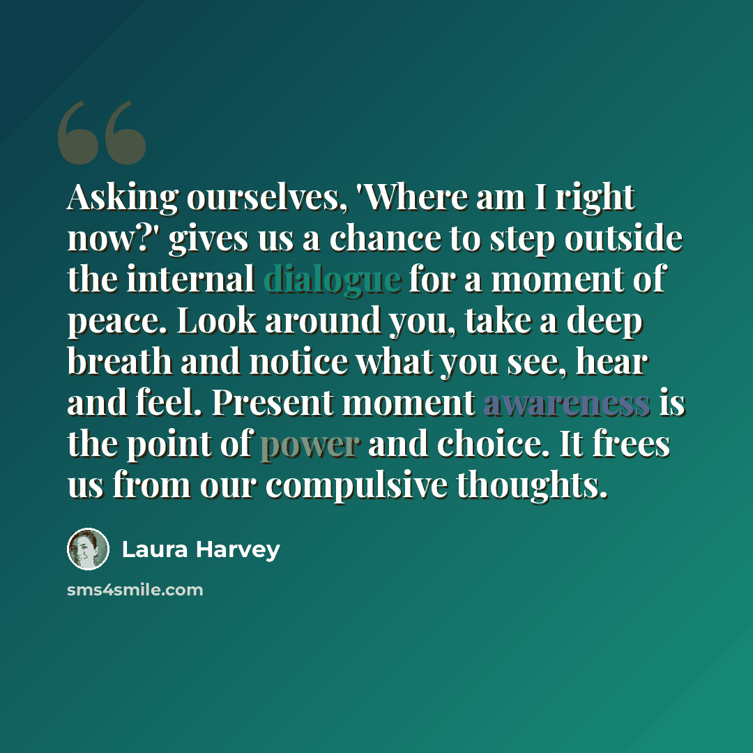 “Asking ourselves, 'Where am I right now?' gives us a chance to step outside the internal dialogue for a moment of peace. Look around you, take a deep breath and notice what you see, hear and feel. Present moment awareness is the point of power and choice. It frees us from our compulsive thoughts.” quote by Laura Harvey