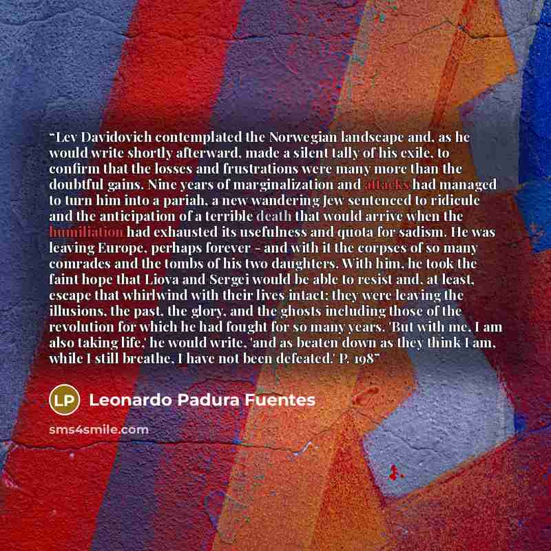 “Lev Davidovich contemplated the Norwegian landscape and, as he would write shortly afterward, made a silent tally of his exile, to confirm that the losses and frustrations were many more than the doubtful gains. Nine years of marginalization and attacks had managed to turn him into a pariah, a new…” quote by Leonardo Padura Fuentes
