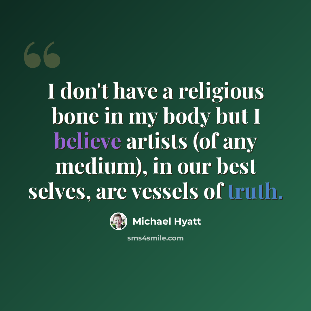 “I don't have a religious bone in my body but I believe artists (of any medium), in our best selves, are vessels of truth.” quote by Michael Hyatt