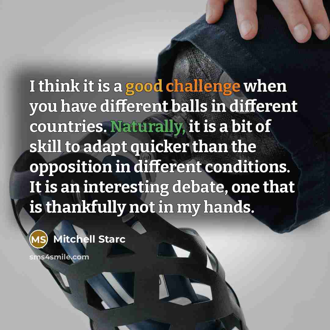“I think it is a good challenge when you have different balls in different countries. Naturally, it is a bit of skill to adapt quicker than the opposition in different conditions. It is an interesting debate, one that is thankfully not in my hands.” quote by Mitchell Starc