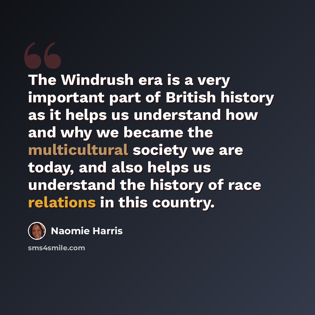 “The Windrush era is a very important part of British history as it helps us understand how and why we became the multicultural society we are today, and also helps us understand the history of race relations in this country.” quote by Naomie Harris