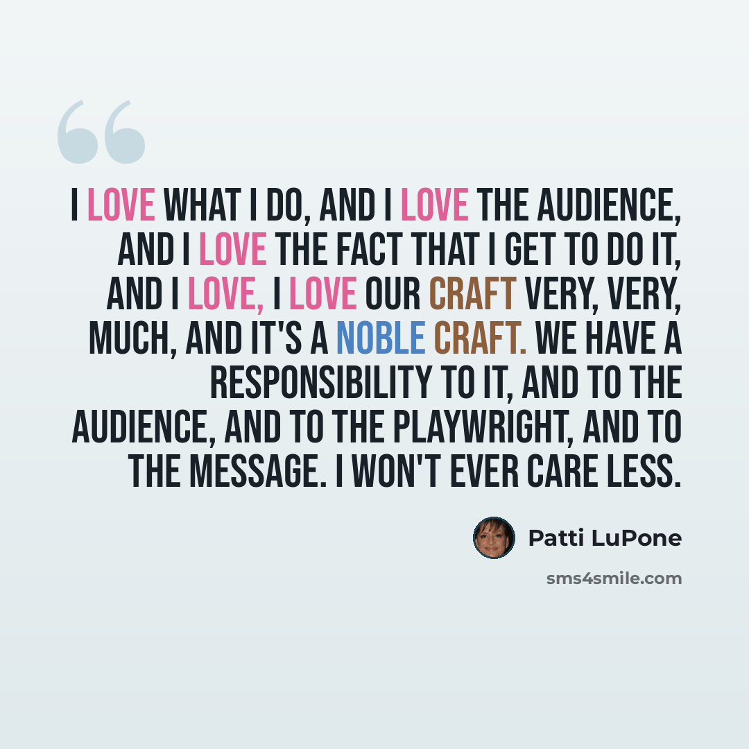 “I love what I do, and I love the audience, and I love the fact that I get to do it, and I love, I love our craft very, very, much, and it's a noble craft. We have a responsibility to it, and to the audience, and to the playwright, and to the message. I won't ever care less.” quote by Patti LuPone