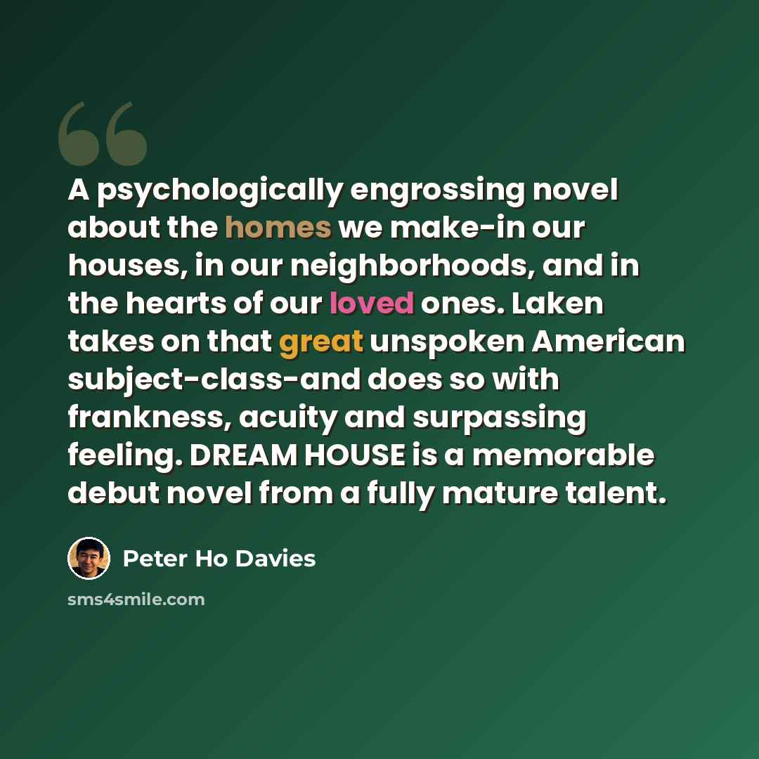 “A psychologically engrossing novel about the homes we make-in our houses, in our neighborhoods, and in the hearts of our loved ones. Laken takes on that great unspoken American subject-class-and does so with frankness, acuity and surpassing feeling. DREAM HOUSE is a memorable debut novel from a…” quote by Peter Ho Davies