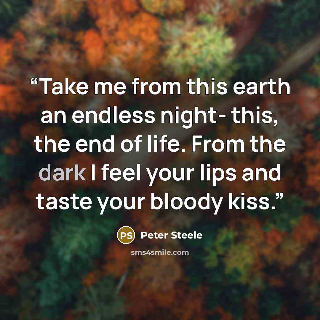 “Take me from this earth an endless night- this, the end of life. From the dark I feel your lips and taste your bloody kiss.” quote by Peter Steele