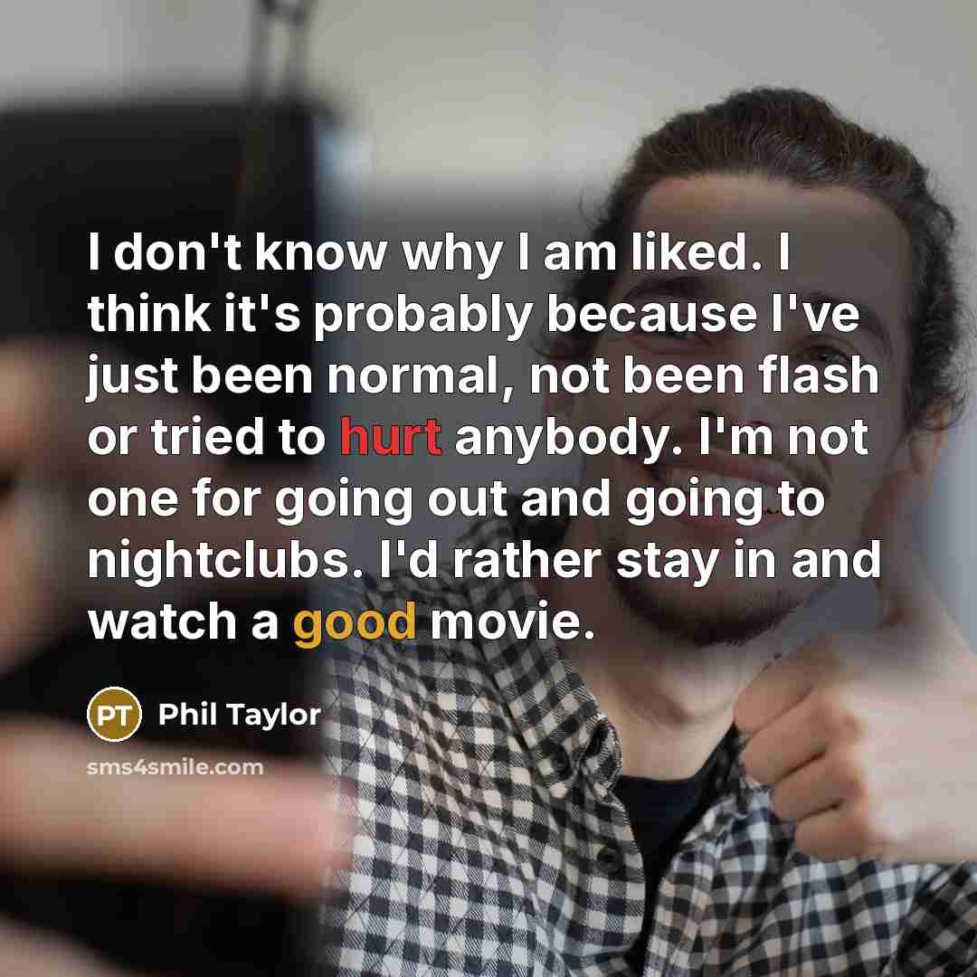 “I don't know why I am liked. I think it's probably because I've just been normal, not been flash or tried to hurt anybody. I'm not one for going out and going to nightclubs. I'd rather stay in and watch a good movie.” quote by Phil Taylor