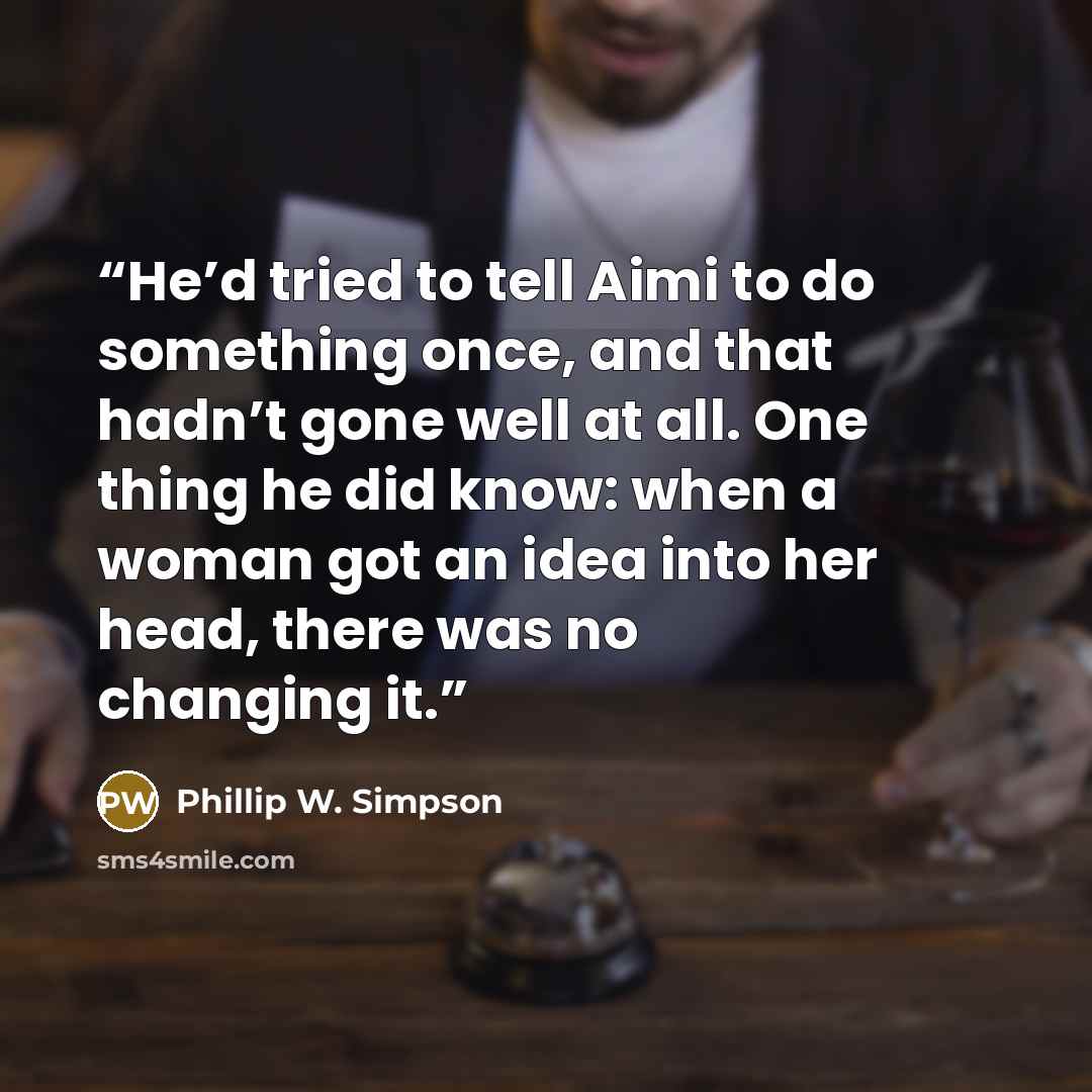 “He’d tried to tell Aimi to do something once, and that hadn’t gone well at all. One thing he did know: when a woman got an idea into her head, there was no changing it.” quote by Phillip W. Simpson
