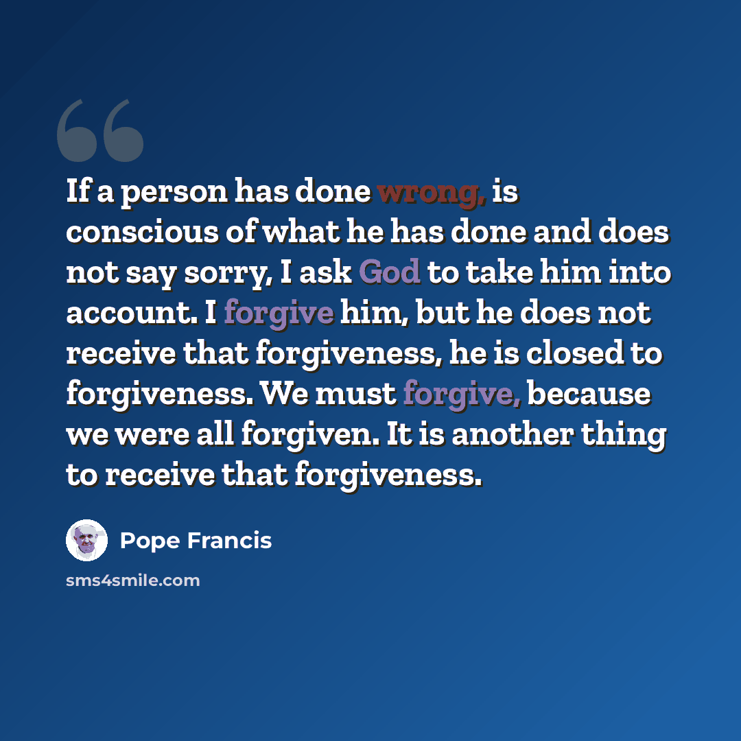 “If a person has done wrong, is conscious of what he has done and does not say sorry, I ask God to take him into account. I forgive him, but he does not receive that forgiveness, he is closed to forgiveness. We must forgive, because we were all forgiven. It is another thing to receive that…” quote by Pope Francis