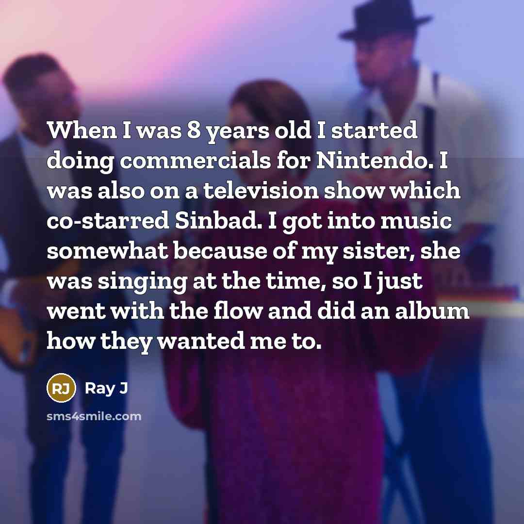 “When I was 8 years old I started doing commercials for Nintendo. I was also on a television show which co-starred Sinbad. I got into music somewhat because of my sister, she was singing at the time, so I just went with the flow and did an album how they wanted me to.” quote by Ray J