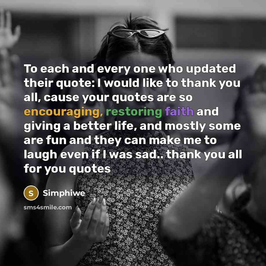 “To each and every one who updated their quote: I would like to thank you all, cause your quotes are so encouraging, restoring faith and giving a better life, and mostly some are fun and they can make me to laugh even if I was sad.. thank you all for you quotes” quote by Simphiwe