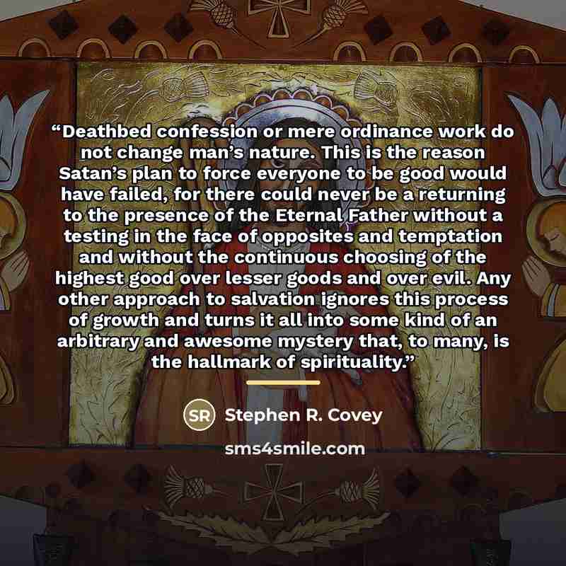“Deathbed confession or mere ordinance work do not change man’s nature. This is the reason Satan’s plan to force everyone to be good would have failed, for there could never be a returning to the presence of the Eternal Father without a testing in the face of opposites and temptation and without…” quote by Stephen R. Covey