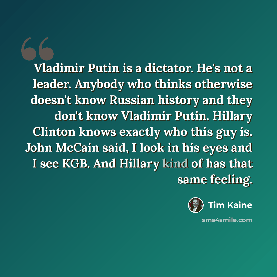 “Vladimir Putin is a dictator. He's not a leader. Anybody who thinks otherwise doesn't know Russian history and they don't know Vladimir Putin. Hillary Clinton knows exactly who this guy is. John McCain said, I look in his eyes and I see KGB. And Hillary kind of has that same feeling.” quote by Tim Kaine