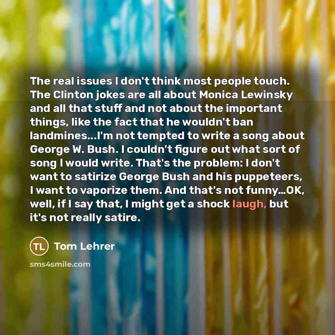 “The real issues I don't think most people touch. The Clinton jokes are all about Monica Lewinsky and all that stuff and not about the important things, like the fact that he wouldn't ban landmines...I'm not tempted to write a song about George W. Bush. I couldn't figure out what sort of song I…” quote by Tom Lehrer