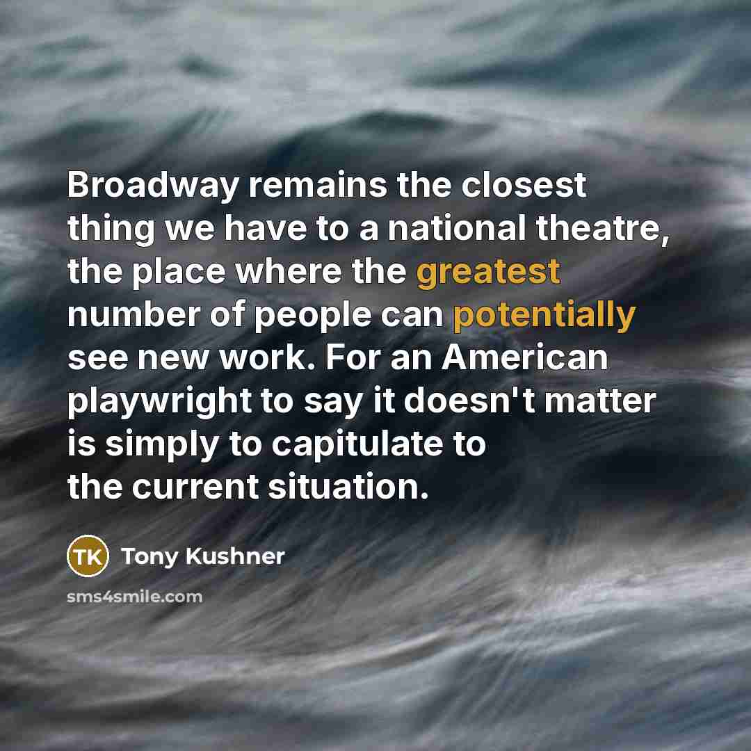 “Broadway remains the closest thing we have to a national theatre, the place where the greatest number of people can potentially see new work. For an American playwright to say it doesn't matter is simply to capitulate to the current situation.” quote by Tony Kushner