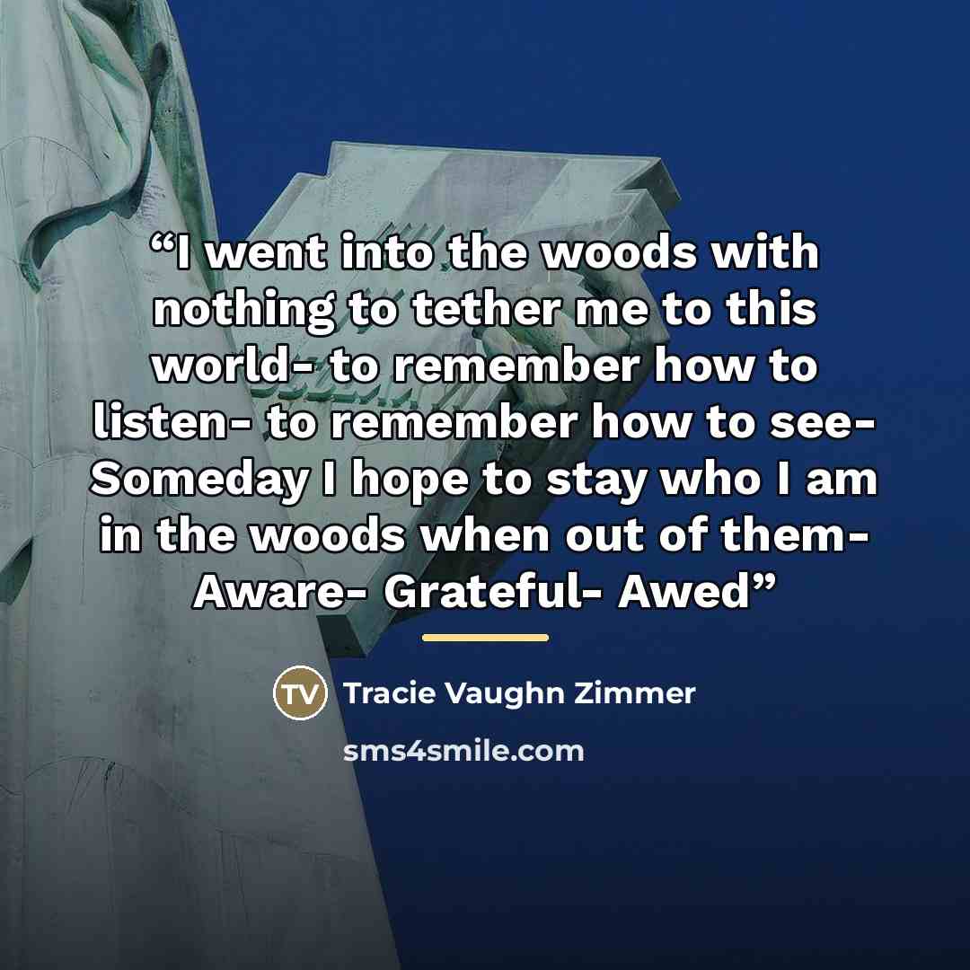 “I went into the woods with nothing to tether me to this world- to remember how to listen- to remember how to see- Someday I hope to stay who I am in the woods when out of them- Aware- Grateful- Awed” quote by Tracie Vaughn Zimmer