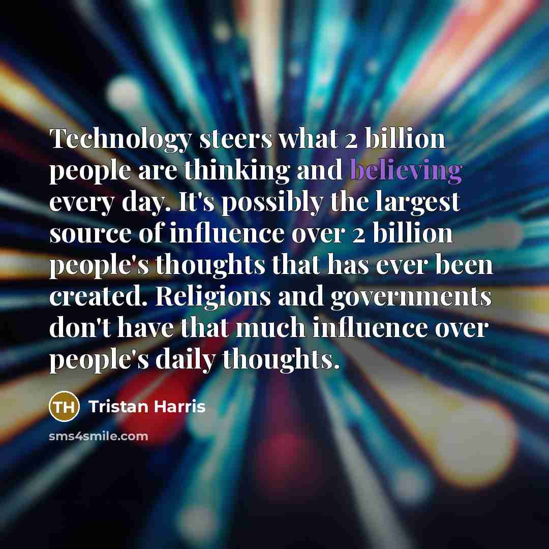 “Technology steers what 2 billion people are thinking and believing every day. It's possibly the largest source of influence over 2 billion people's thoughts that has ever been created. Religions and governments don't have that much influence over people's daily thoughts.” quote by Tristan Harris