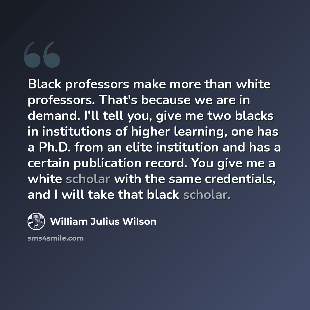 “Black professors make more than white professors. That's because we are in demand. I'll tell you, give me two blacks in institutions of higher learning, one has a Ph.D. from an elite institution and has a certain publication record. You give me a white scholar with the same credentials, and I will…” quote by William Julius Wilson