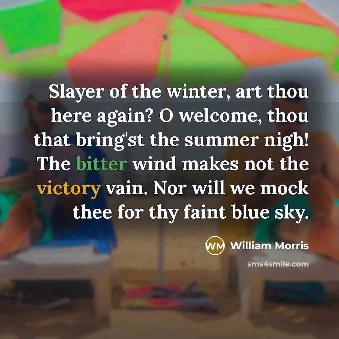 “Slayer of the winter, art thou here again? O welcome, thou that bring'st the summer nigh! The bitter wind makes not the victory vain. Nor will we mock thee for thy faint blue sky.” quote by William Morris