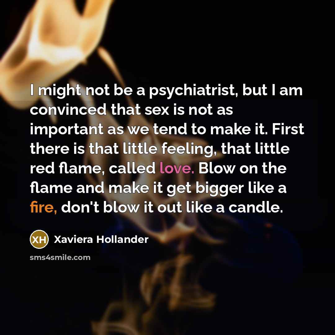 “I might not be a psychiatrist, but I am convinced that sex is not as important as we tend to make it. First there is that little feeling, that little red flame, called love. Blow on the flame and make it get bigger like a fire, don't blow it out like a candle.” quote by Xaviera Hollander