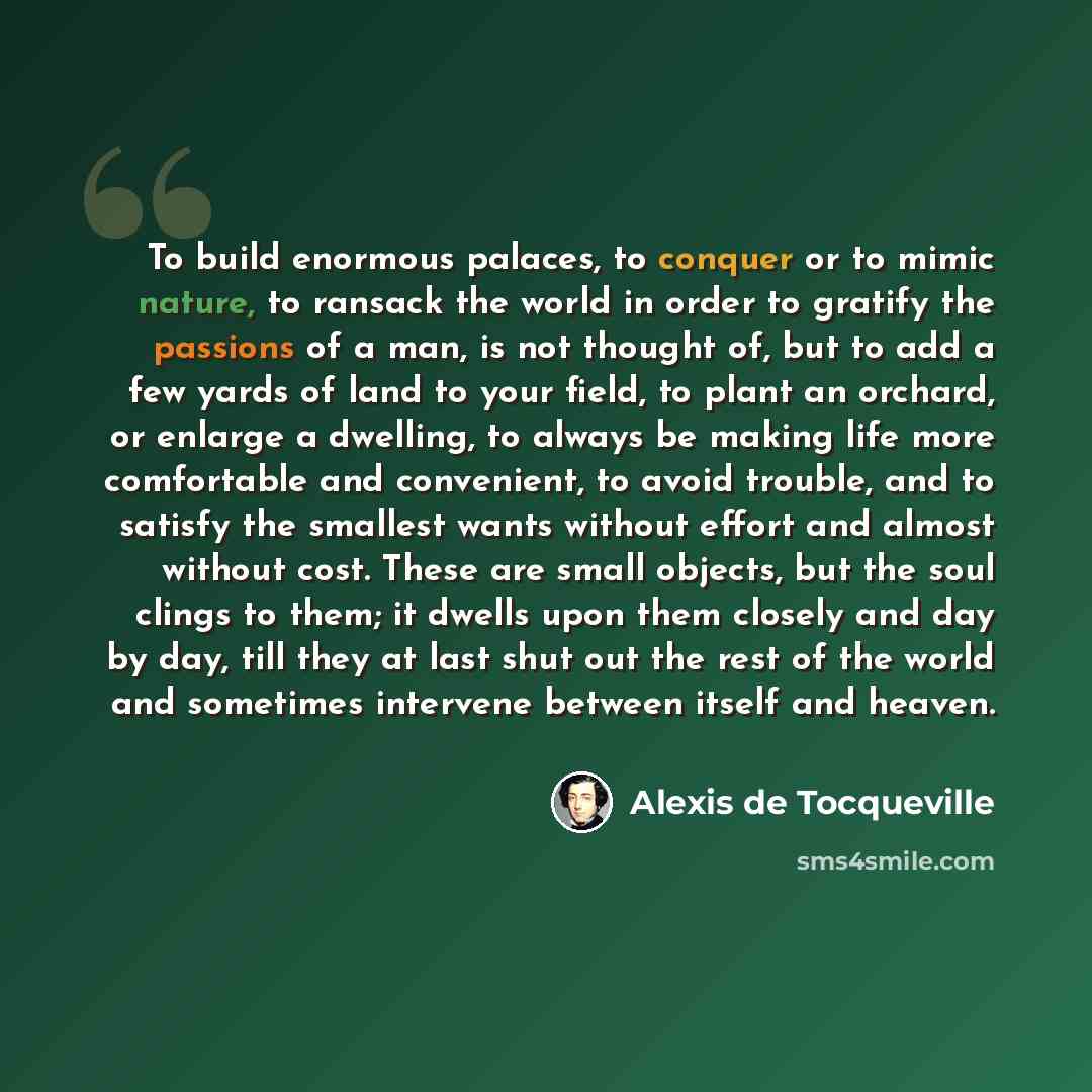 “To build enormous palaces, to conquer or to mimic nature, to ransack the world in order to gratify the passions of a man, is not thought of, but to add a few yards of land to your field, to plant an orchard, or enlarge a dwelling, to always be making life more comfortable and convenient, to avoid…” quote by Alexis de Tocqueville
