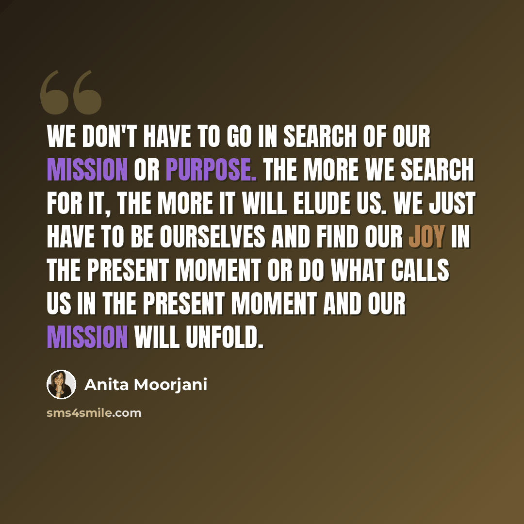 “We don't have to go in search of our mission or purpose. The more we search for it, the more it will elude us. We just have to be ourselves and find our joy in the present moment or do what calls us in the present moment and our mission will unfold.” quote by Anita Moorjani