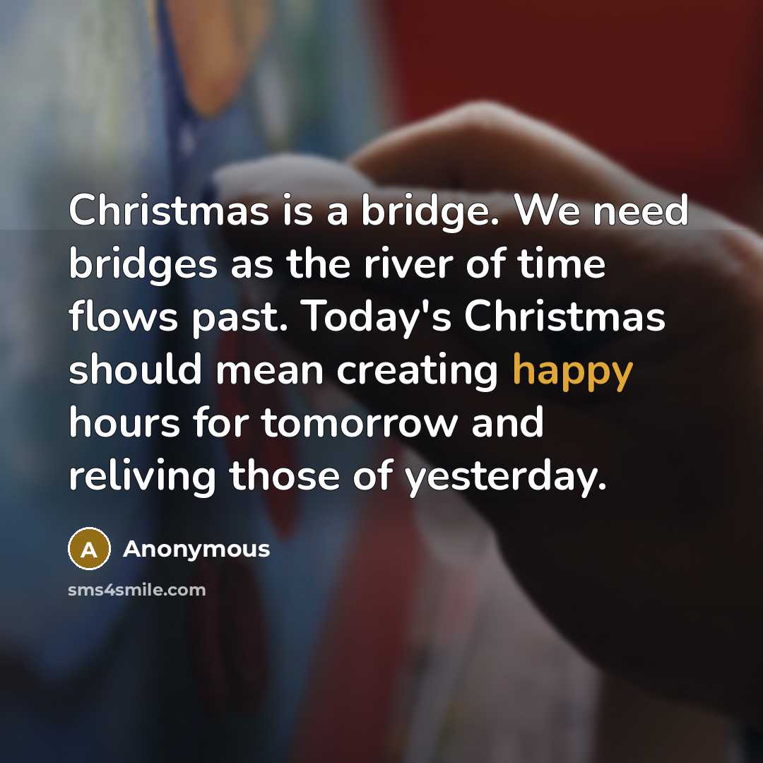 “Christmas is a bridge. We need bridges as the river of time flows past. Today's Christmas should mean creating happy hours for tomorrow and reliving those of yesterday.” quote by Anonymous