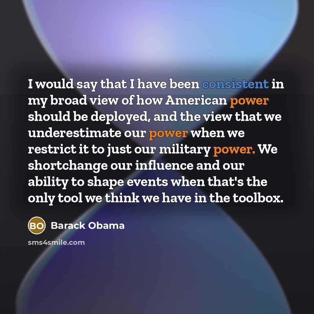 “I would say that I have been consistent in my broad view of how American power should be deployed, and the view that we underestimate our power when we restrict it to just our military power. We shortchange our influence and our ability to shape events when that's the only tool we think we have in…” quote by Barack Obama