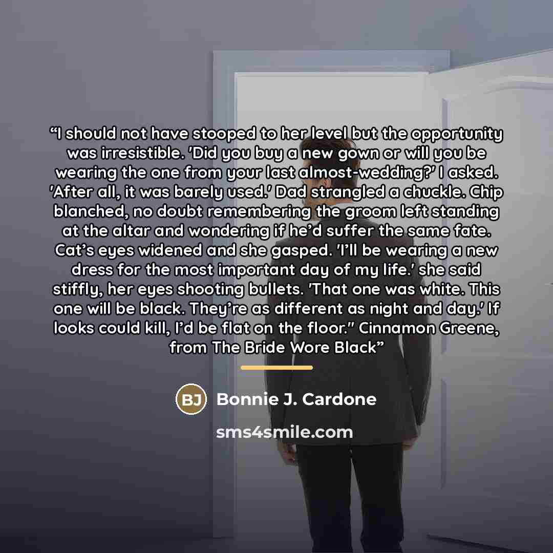 “I should not have stooped to her level but the opportunity was irresistible. 'Did you buy a new gown or will you be wearing the one from your last almost-wedding?' I asked. 'After all, it was barely used.' Dad strangled a chuckle. Chip blanched, no doubt remembering the groom left standing at the…” quote by Bonnie J. Cardone
