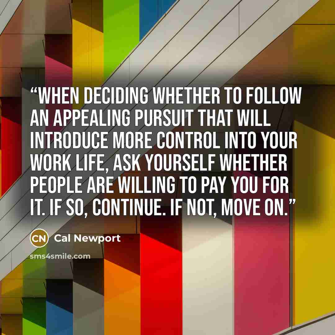 “When deciding whether to follow an appealing pursuit that will introduce more control into your work life, ask yourself whether people are willing to pay you for it. If so, continue. If not, move on.” quote by Cal Newport